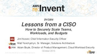 © 2015, Amazon Web Services, Inc. or its Affiliates. All rights reserved.
Jim Hoover, Chief Information Security Officer
Matt Yanchyshyn, Sr. Manager, Solutions Architecture
Adam Boyle, Director of Product Management, Cloud Workload Security
October 2015
DVO206
Lessons from a CISO
How to Securely Scale Teams,
Workloads, and Budgets
 