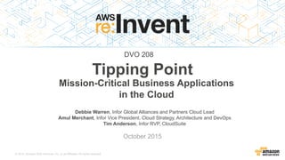 © 2015, Amazon Web Services, Inc. or its Affiliates. All rights reserved.
Debbie Warren, Infor Global Alliances and Partners Cloud Lead
Amul Merchant, Infor Vice President, Cloud Strategy, Architecture and DevOps
Tim Anderson, Infor RVP, CloudSuite
October 2015
Tipping Point
Mission-Critical Business Applications
in the Cloud
DVO 208
 