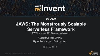 © 2015, Amazon Web Services, Inc. or its Affiliates. All rights reserved.
Austen Collins, JAWS
Ryan Pendergast, DoApp, Inc.
October 2015
DVO209
JAWS: The Monstrously Scalable
Serverless Framework
AWS Lambda, API Gateway & More!
 