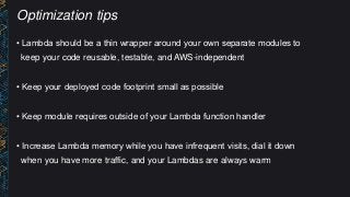 Optimization tips
• Lambda should be a thin wrapper around your own separate modules to
keep your code reusable, testable, and AWS-independent
• Keep your deployed code footprint small as possible
• Keep module requires outside of your Lambda function handler
• Increase Lambda memory while you have infrequent visits, dial it down
when you have more traffic, and your Lambdas are always warm
 