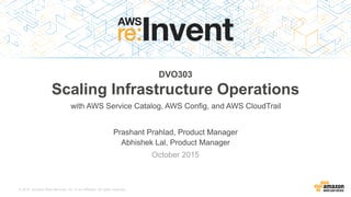 © 2015, Amazon Web Services, Inc. or its Affiliates. All rights reserved.
Prashant Prahlad, Product Manager
Abhishek Lal, Product Manager
October 2015
DVO303
Scaling Infrastructure Operations
with AWS Service Catalog, AWS Config, and AWS CloudTrail
 