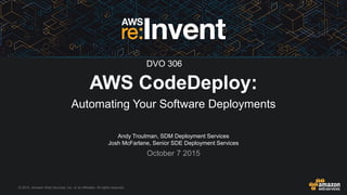 © 2015, Amazon Web Services, Inc. or its Affiliates. All rights reserved.
Andy Troutman, SDM Deployment Services
Josh McFarlane, Senior SDE Deployment Services
October 7 2015
AWS CodeDeploy:
Automating Your Software Deployments
DVO 306
 