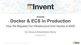 © 2015, Amazon Web Services, Inc. or its Affiliates. All rights reserved.
Eric Holmes & Michael Barrett, Remind
October 2015
DVO308
Docker & ECS in Production
How We Migrated Our Infrastructure from Heroku to AWS
 