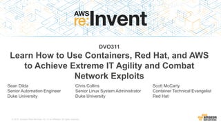 © 2015, Amazon Web Services, Inc. or its Affiliates. All rights reserved.
DVO311
Learn How to Use Containers, Red Hat, and AWS
to Achieve Extreme IT Agility and Combat
Network Exploits
Sean Dilda
Senior Automation Engineer
Duke University
Chris Collins
Senior Linux System Administrator
Duke University
Scott McCarty
Container Technical Evangelist
Red Hat
 
