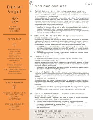 • Recognized as an effective pioneer of utilizing test and learn processes for multiple new
promotions by increasing sales by over 5% during a successful promotion that introduced a
new offer. Developed ROI and LTV analysis and presented to upper management.
• Decreased checkout time by 30%, improving customer experience, by leading RFP process to
improve POS shopper recognition software.
SEP 2008 – MAY 2015 | Philadelphia, PA
Managed strategic marketing team, including ten partners, vendors, and agencies, for organization
responsible for targeted marketing initiatives across multiple channels that boosted revenue by
15%. Utilized financial skills to forecast and manage multi-million dollar P&L and budget to ensure
efficient marketing programs. Managed two direct reports and multi-million department budget.
E X P E R I E N C E C O N T I N U E D
• Initiated RFP processes for various initiatives, including partnering with email marketing vendor
for critical improvements that yielded 40% in savings, and upgrading POS shopper recognition
software that resulted in 8% increased revenues, 6% decreased expenses, and 10% increased
capture rate.
• Championed outsourcing the fulfillment of web sampling program that ultimately reduced
expenses by 15% and increase revenues by 60%.
FEB 2008 – JUN 2008 | Philadelphia, PA
Developed entire strategic market plan and three-year tactical road map for entry into the United
States, requiring extensive primary and secondary research on market trends and segments
through both online and offline channels.
C o ns ul ta nt T-APP
An Israeli start-up software technology company that was founded in 2006.
• Presented to 20+ angel investors and venture capitalists at Mid-Atlantic Diamond Venture
Forum to secure additional funding for organization.
JUL 2006 – JUL 2007 | Philadelphia, PA
Managed operational and financial reporting processes for organization, including maintaining
monthly reconciliation of employee benefits account with yearly expenses of $100M+. Championed
multiple process improvement initiatives designed to achieve significant cost savings for the
organization.
F in an c i al S y s t em s Sp ec ial is t UNIVERSITY OF PENNSYLVANIA HEALTH SYSTEM
Consistently recognized nationally and internationally for excellence in health care, the health system
includes the University of Pennsylvania Medical School, multiple hospitals, primary care facilities and
physicians.
• Reduced process time of loan forgiveness payments by 75% after reengineering the payment
procedure.
• Developed innovative month-end process, resulting in the reduction of close times by 20%.
SEP 2003 – SEP 2006 | Philadelphia, PA
Skillfully conducted analyses, projections, and plans in support of multiple departments,
recommending numerous solutions to improve business operations.
F in an c i al A na ly s t/ C on s ul ta nt DESTINATION MATERNITY CORPORATION
• Proficiently researched key industry segments to increase list of strategic partnerships.
• Assessed customer behavior and developed reporting tool for CRM to track new opportunities
and marketing strategies based on behavioral trends.
• Contributed to the opening of 150+ stores by creating proforma model and database for the
Real Estate Department.
P a g e 2
C o m m u n i t y l e a d e r s h i p
A C T I V E : B i g B r o t h e r s B i g S i s t e r s a n d S t a n t o n C o m m u n i t y
P a r t n e r s
P A S T : J e w i s h B u s i n e s s N e t w o r k , M u h l e n b e r g C o l l e g e A l u m n i
B o a r d a n d 3 r d S t r e e t C o n d o m i n i u m s
D a n i e l
V o g e l
S t r a t e g i c
M a r k e t i n g
D i r e c t o r
E X P E R T I S E
D
M V
G
B o a r d M e m b e r
MARKETING STRATEGY
TEAM LEADERSHIP
DIGITAL MARKETING
DIRECT MARKETING
SOCIAL MEDIA MARKETING
EMAIL MARKETING
CRM
TESTING & OPTIMIZATION
GOOGLE ANALYTICS
SEARCH ENGINE OPTIMIZATION (SEO)
MARKET RESEARCH
BUDGET MANAGEMENT
P h i l a d e l p h i a C h a p t e r o f t h e
A m e r i c a n M a r k e t i n g
A s s o c i a t i o n
VP, Data & Analytics
SEP 2016 - Present
S T A N T O N C O M M U N I T Y
P A R T N E R S
Treasurer
MAY 2016 – Present
D I R E C TO R , M A RK E T I NG P ar tn e rs h ips DESTINATION MATERNITY
JUL 2012 – MAY 2015 | Philadelphia, PA
Orchestrated strategic planning, including implementation and analysis of marketing initiatives
designed to grow market share, drive sales, and minimize costs. Cultivated relationships with
internal staff and external relationships to effectively manage programs in support of CRM, direct
mail, database management, promotions, lead generation programs, and grand opening marketing.
Managed team of two and multi-million dollar budget.
S e ni or M an ag er , Ma rk et in g DESTINATION MATERNITY CORPORATION
The world’s leading maternity apparel retailer, formerly known as Mothers Work,
Inc., is a publicly traded company (Nasdaq: DEST) with over $500M in annual sales.
 