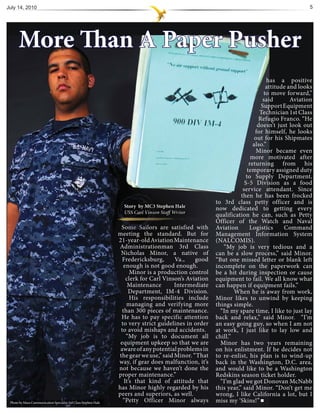 July 14, 2010                                                                                                                                   5




      More Than A Paper Pusher
                                                                                                                               has a positive
                                                                                                                               attitude and looks
                                                                                                                              to move forward,”
                                                                                                                             said        Aviation
                                                                                                                            Support Equipment
                                                                                                                            Technician 1st Class
                                                                                                                           Refugio Franco. “He
                                                                                                                           doesn’t just look out
                                                                                                                          for himself, he looks
                                                                                                                          out for his Shipmates
                                                                                                                         also.”
                                                                                                                          Minor became even
                                                                                                                        more motivated after
                                                                                                                       returning from his
                                                                                                                      temporary assigned duty
                                                                                                                     to Supply Department,
                                                                                                                     S-5 Division as a food
                                                                                                                    service attendant. Since
                                                                                                                   then he has been frocked
                                                                                                        to 3rd class petty officer and is
                                                                   Story by MC3 Stephen Hale
                                                                            MC3                         now dedicated to getting every
                                                                                                        qualification he can, such as Petty
                                                                                                        Officer of the Watch and Naval
                                                                  Some Sailo are satisfied with
                                                                     o
                                                                     ome Sailors                        Aviation       Logistics      Command
                                                                 meeting the standard. But for          Management Information System
                                                                 21-year-old Aviation Maintenance       (NALCOMIS).
                                                                 Administrationman 3rd Class               “My job is very tedious and a
                                                                  Nicholas Minor, a native of           can be a slow process,” said Minor.
                                                                   Fredericksburg,      Va.,    good    “But one missed letter or blank left
                                                                   enough is not good enough.           incomplete on the paperwork can
                                                                       Minor is a production control    be a hit during inspection or cause
                                                                     clerk for Carl Vinson’s Aviation   equipment to fail. We all know what
                                                                      Maintenance       Intermediate    can happen if equipment fails.”
                                                                      Department, IM-4 Division.                When he is away from work,
                                                                       His responsibilities include     Minor likes to unwind by keeping
                                                                     managing and verifying more        things simple.
                                                                   than 300 pieces of maintenance.        “In my spare time, I like to just lay
                                                                  He has to pay specific attention      back and relax,” said Minor. “I’m
                                                                  to very strict guidelines in order    an easy going guy, so when I am not
                                                                  to avoid mishaps and accidents.       at work, I just like to lay low and
                                                                     “My job is to document all         chill.”
                                                                  equipment upkeep so that we are         Minor has two years remaining
                                                                  aware of any potential problems in    on his enlistment. If he decides not
                                                                 the gear we use,” said Minor. “That    to re-enlist, his plan is to wind-up
                                                                 way, if gear does malfunction, it’s    back in the Washington, D.C. area,
                                                                 not because we haven’t done the        and would like to be a Washington
                                                                 proper maintenance.”                   Redskins season ticket holder.
                                                                    It’s that kind of attitude that       “I’m glad we got Donovan McNabb
                                                                 has Minor highly regarded by his       this year,” said Minor. “Don’t get me
                                                                 peers and superiors, as well.          wrong, I like California a lot, but I
 Photo by Mass Communication Specialist 3rd Class Stephen Hale     “Petty Officer Minor always          miss my ‘Skins!”
 