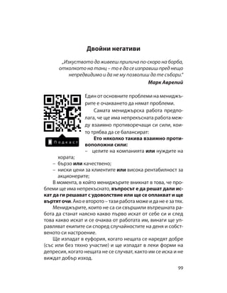 9 9
Двойни негативи
„Изкуството да живееш прилича по-скоро на борба,
отколкото на танц – то е да се изправиш пред нещо
непредвидимо и да не му позволиш да те събори.“
Марк Аврелий
Един от основните проблеми на мениджъ-
рите е очакването да нямат проблеми.
Самата мениджърска работа предпо-
лага, че ще има непрекъсната работа меж-
ду взаимно противоречащи си сили, кои-
то трябва да се балансират:
Ето няколко такива взаимно проти-
воположни сили:
– целите на компанията или нуждите на
хората;
– бързо или качествено;
– ниски цени за клиентите или висока рентабилност за
акционерите;
В момента, в който мениджърите вникнат в това, че про-
блеми ще има непрекъснато, въпросът е да решат дали ис-
кат да ги решават с удоволствие или ще се оплакват и ще
въртят очи. Ако е второто – тази работа може и да не е за тях.
Мениджърите, които не са си свършили вътрешната ра-
бота да станат наясно какво първо искат от себе си и след
това какво искат и се очаква от работата им, винаги ще уп-
равляват екипите си според случайностите на деня и собст-
веното си настроение.
Ще изпадат в еуфория, когато нещата се наредят добре
(със или без тяхно участие) и ще изпадат в леки форми на
депресия, когато нещата не се случват, както им се иска и не
виждат добър изход.
 