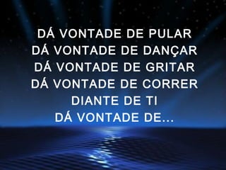 DÁ VONTADE DE PULAR
DÁ VONTADE DE DANÇAR
DÁ VONTADE DE GRITAR
DÁ VONTADE DE CORRER
DIANTE DE TI
DÁ VONTADE DE...
 