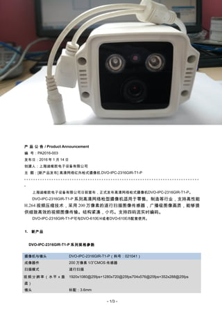 DVO China
PA2016-003
产 品 公 告 / Product Announcement
编 号：PA2016-003
发布日：2016 年 1 月 14 日
创建人：上海迪维欧电子设备有限公司
主 题：[新产品发布] 高清网络红外枪式摄像机 DVO-IPC-2316GIR-T1-P
- - - - - - - - - - - - - - - - - - - - - - - - - - - - - - - - - - - - - - - - - - - - - - - - - - - - - - - - - - - - - - - - - - - - - - - - - - - - -
-
上海迪维欧电子设备有限公司日前宣布，正式发布高清网络枪式摄像机DVO-IPC-2316GIR-T1-P。
DVO-IPC-2316GIR-T1-P 系列高清网络枪型摄像机适用于零售、制造等行业，支持高性能
H.264 视频压缩技术，采用 200 万像素的逐行扫描图像传感器，广播级图像画质，能够提
供细致高效的视频图像传输。结构紧凑，小巧。支持四码流实时编码。
DVO-IPC-2316GIR-T1-P可与DVO-610E/4或者DVO-610E/8配套使用。
1. 新产品
DVO-IPC-2316GIR-T1-P 系列规格参数
摄像机与镜头 DVO-IPC-2316GIR-T1-P（料号：021041）
成像器件 200 万像素 1/3”CMOS 传感器
扫描模式 逐行扫描
视频分辨率（水平 x 垂
直）
1920x1080@25fps+1280x720@25fps704x576@25fps+352x288@25fps
镜头 标配：3.6mm
- 1/3 -
 