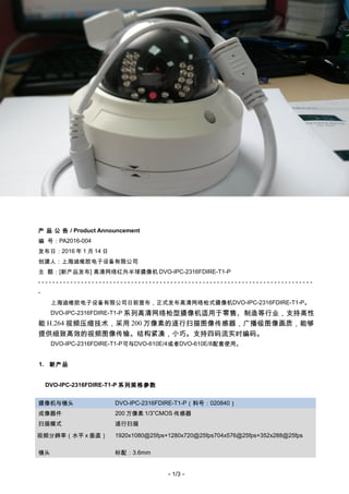 DVO China
PA2016-004
产 品 公 告 / Product Announcement
编 号：PA2016-004
发布日：2016 年 1 月 14 日
创建人：上海迪维欧电子设备有限公司
主 题：[新产品发布] 高清网络红外半球摄像机 DVO-IPC-2316FDIRE-T1-P
- - - - - - - - - - - - - - - - - - - - - - - - - - - - - - - - - - - - - - - - - - - - - - - - - - - - - - - - - - - - - - - - - - - - - - - - - - - - -
-
上海迪维欧电子设备有限公司日前宣布，正式发布高清网络枪式摄像机DVO-IPC-2316FDIRE-T1-P。
DVO-IPC-2316FDIRE-T1-P 系列高清网络枪型摄像机适用于零售、制造等行业，支持高性
能 H.264 视频压缩技术，采用 200 万像素的逐行扫描图像传感器，广播级图像画质，能够
提供细致高效的视频图像传输。结构紧凑，小巧。支持四码流实时编码。
DVO-IPC-2316FDIRE-T1-P可与DVO-610E/4或者DVO-610E/8配套使用。
1. 新产品
DVO-IPC-2316FDIRE-T1-P 系列规格参数
摄像机与镜头 DVO-IPC-2316FDIRE-T1-P（料号：020840）
成像器件 200 万像素 1/3”CMOS 传感器
扫描模式 逐行扫描
视频分辨率（水平 x 垂直） 1920x1080@25fps+1280x720@25fps704x576@25fps+352x288@25fps
镜头 标配：3.6mm
- 1/3 -
 