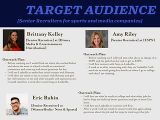 [Senior Recruiters for sports and media companies]
TARGET AUDIENCE
Brittany Kelley
Outreach Plan:


• Before reaching out I would
fi
nd out where she worked before
and where she went to school to build an emotional
connection and come up with more questions for her.


• I will use LinkedIn to make
fi
rst initial contact with Brittany.


• I will then use email to stay in contact with Brittany and give
her information on me and what my goals and aspirations are.
I would email her a week a
ft
er connecting on LinkedIn.
[Senior Recruiter] at [Disney
Media & Entertainment
Distribution]
Amy Riley
Outreach Plan:


• Before reaching out I will look into what she is in charge of at
ESPN and the path that she took to get to ESPN.


• I will
fi
rst connect with Amy on LinkedIn.


• A week or so a
ft
er connecting with Amy on LinkedIn I will
send out an email giving her details on where I go to college
and what I am studying.
[Senior Recruiter] at [ESPN]
Eric Rubin
Outreach Plan:


• I will
fi
rst see what he study in college and what other jobs he
had to help me build up better questions and get to know Eric
more.


• I will
fi
rst use LinkedIn to connect with Eric.


• A
ft
er a week I will use email to connect with him again asking
questions about his job and the steps he took to get that job.
[Senior Recruiter] at
[WarnerMedia- News & Sports]
 