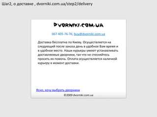 Доставка бесплатна по Киеву. Осуществляется на следующий после заказа день в удобное Вам время и в удобное место. Наши курьеры умеют устанавливать доставляемые дворники, так что не стесняйтесь просить их помочь. Оплата осуществляется наличкой курьеру в момент доставки. ©2009  dvorniki.com.ua 067 405-76-76 ,  [email_address] Шаг2 ,  о доставке  , dvorniki.com.ua/step2/delivery Ясно, хочу выбрать дворники 