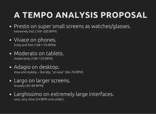 A TEMPO ANALYSIS PROPOSAL
Presto on super small screens as watches/glasses.
extremely fast (168–200 BPM)
Vivace on phones.
lively and fast (168–176 BPM)
Moderato on tablets.
moderately (108–120 BPM)
Adagio on desktop.
slow and stately –literally, "at ease" (66–76 BPM)
Largo on larger screens.
broadly (40–60 BPM)
Larghissimo on extremely large interfaces.
very, very slow (24 BPM and under)
 