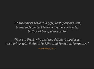 “There is more flavour in type, that if applied well,
transcends content from being merely legible,
to that of being pleasurable.
After all, that’s why we have different typefaces:
each brings with it characteristics that flavour to the words.”
Mark Boulton, 2013
 