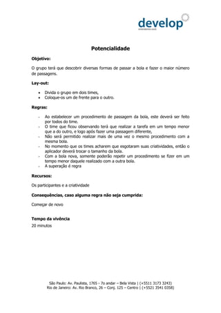 Potencialidade
Objetivo:

O grupo terá que descobrir diversas formas de passar a bola e fazer o maior número
de passagens.

Lay-out:

      Divida o grupo em dois times,
      Coloque-os um de frente para o outro.

Regras:

   -   Ao estabelecer um procedimento de passagem da bola, este deverá ser feito
       por todos do time.
   -   O time que ficou observando terá que realizar a tarefa em um tempo menor
       que a do outro, e logo após fazer uma passagem diferente,
   -   Não será permitido realizar mais de uma vez o mesmo procedimento com a
       mesma bola.
   -   No momento que os times acharem que esgotaram suas criatividades, então o
       aplicador deverá trocar o tamanho da bola.
   -   Com a bola nova, somente poderão repetir um procedimento se fizer em um
       tempo menor daquele realizado com a outra bola.
   -   A superação é regra

Recursos:

Os participantes e a criatividade

Consequências, caso alguma regra não seja cumprida:

Começar de novo


Tempo da vivência
20 minutos




         São Paulo: Av. Paulista, 1765 - 7o andar – Bela Vista | (+5511 3173 3243)
        Rio de Janeiro: Av. Rio Branco, 26 – Conj. 125 – Centro | (+5521 3541 0358)
 