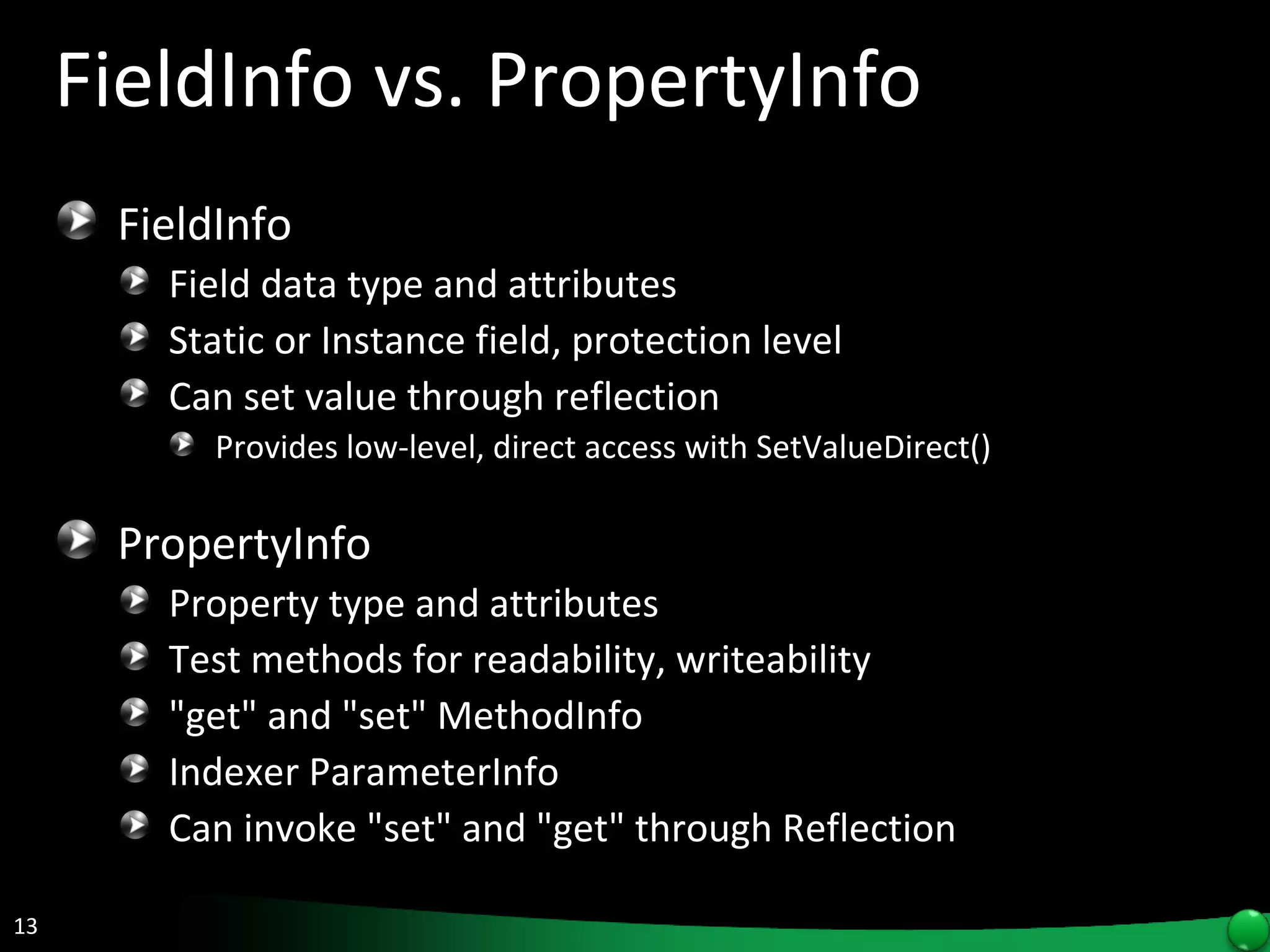 FieldInfo vs. PropertyInfo FieldInfo Field data type and attributes Static or Instance field, protection level Can set value through reflection  Provides low-level, direct access with SetValueDirect() PropertyInfo Property type and attributes Test methods for readability, writeability &quot;get&quot; and &quot;set&quot; MethodInfo Indexer ParameterInfo Can invoke &quot;set&quot; and &quot;get&quot; through Reflection 