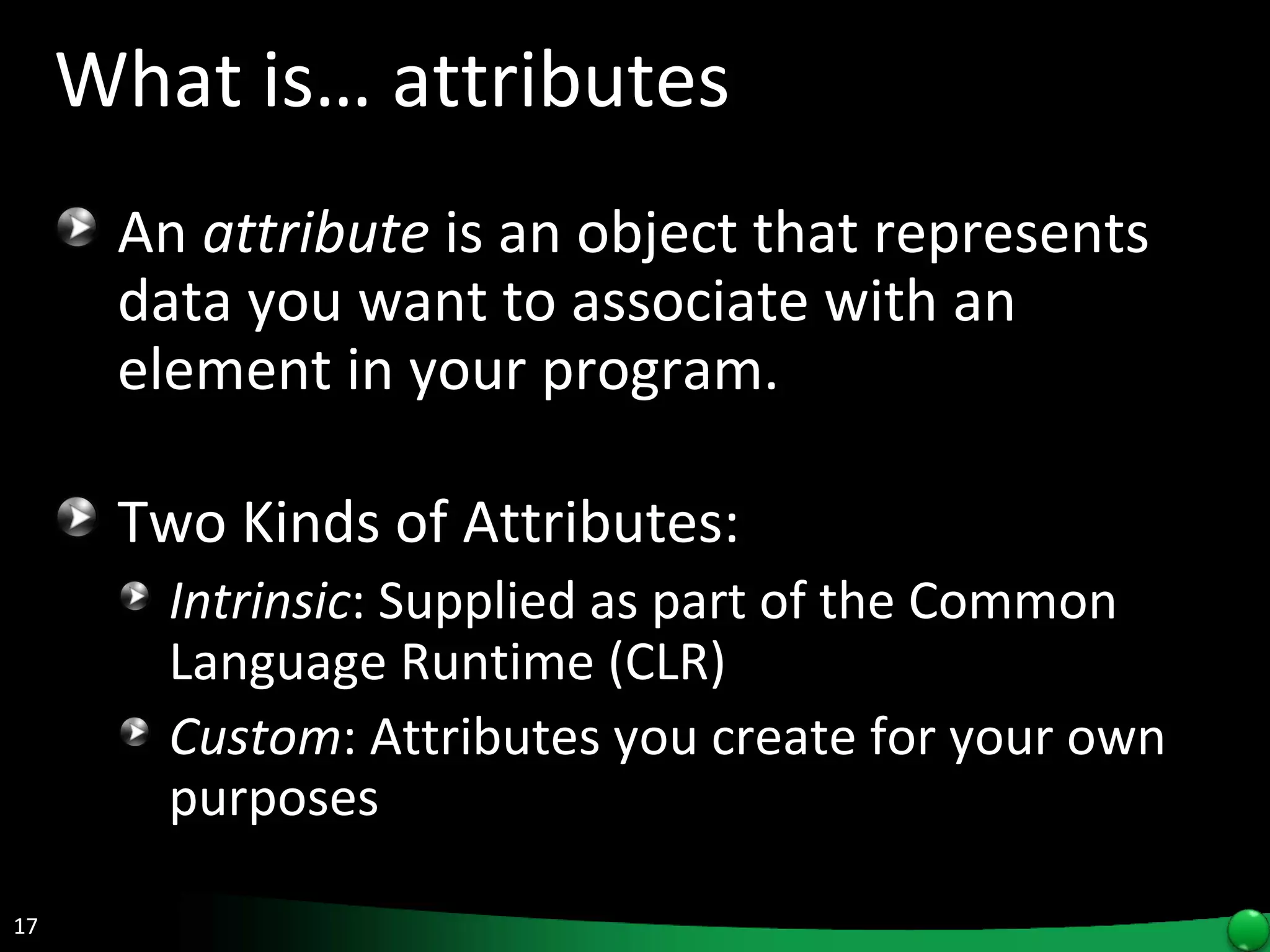 What is… attributes An  attribute  is an object that represents data you want to associate with an element in your program.  Two Kinds of Attributes: Intrinsic : Supplied as part of the Common Language Runtime (CLR) Custom : Attributes you create for your own purposes  