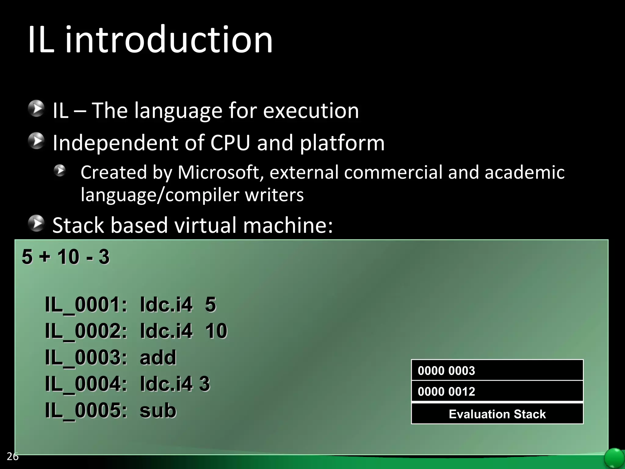 IL introduction IL – The language for execution Independent of CPU and platform Created by Microsoft, external commercial and academic language/compiler writers Stack based virtual machine: 5 + 10 - 3    IL_0001:  ldc.i4  5 IL_0002:  ldc.i4  10  IL_0003:  add IL_0004:  ldc.i4 3 IL_0005:  sub Evaluation Stack 0000 005 0000 0010 0000 0015 0000 0003 0000 0012 