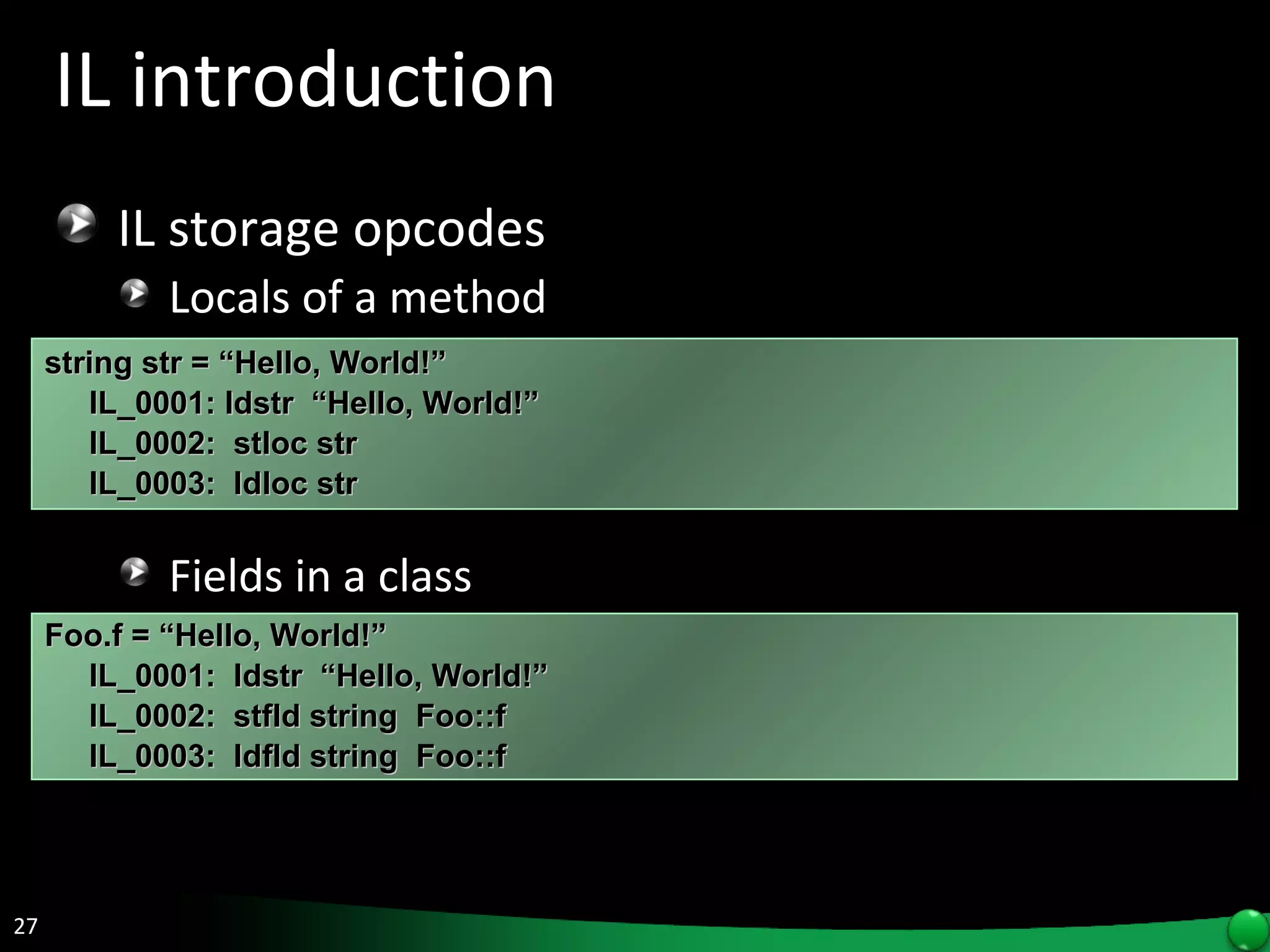 IL introduction IL storage opcodes Locals of a method Fields in a class string str = “Hello, World!” IL_0001: ldstr  “Hello, World!” IL_0002:  stloc str IL_0003:  ldloc str  Foo.f = “Hello, World!” IL_0001:  ldstr  “Hello, World!” IL_0002:  stfld string  Foo::f IL_0003:  ldfld string  Foo::f 