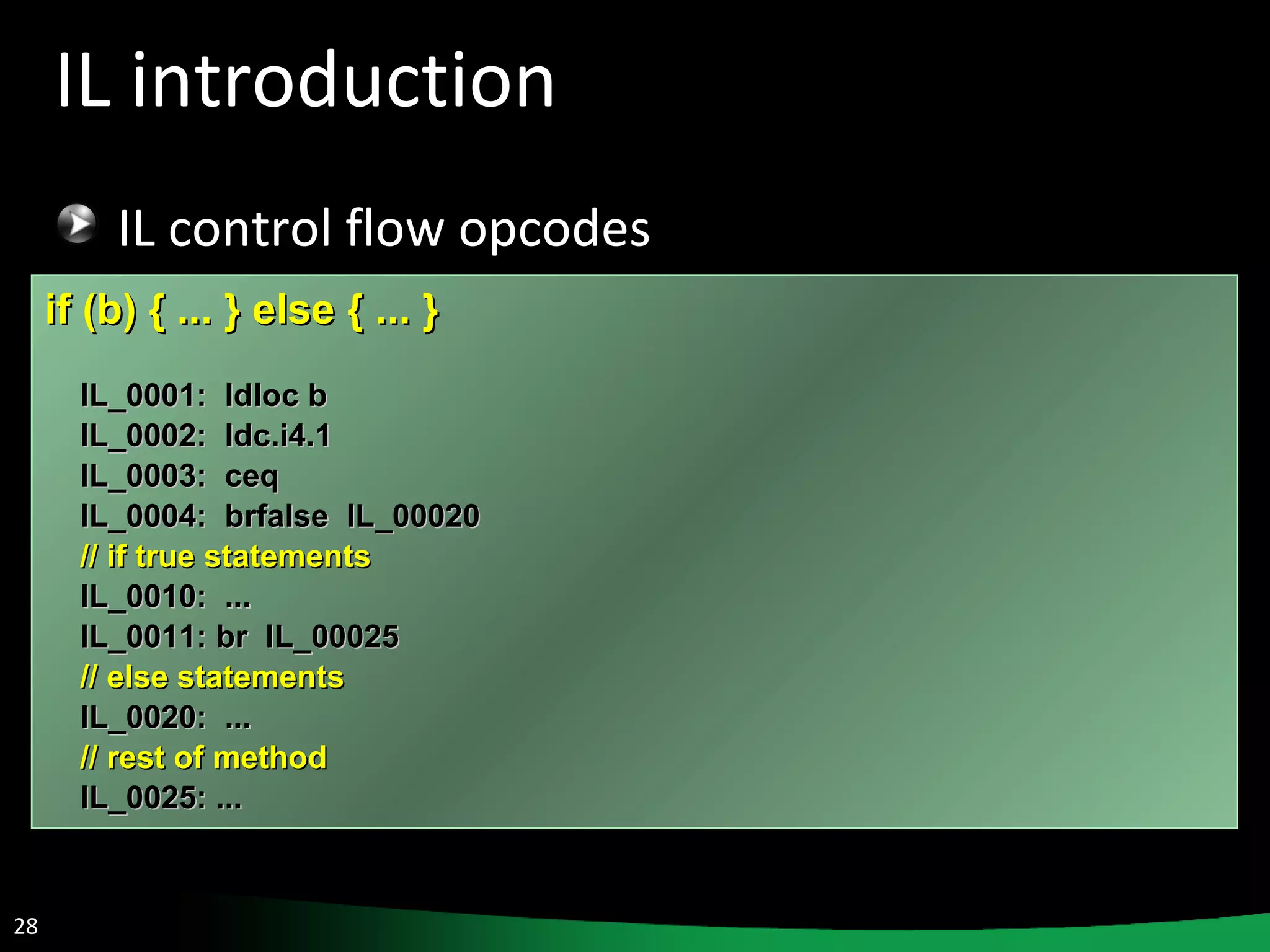 IL introduction IL control flow opcodes if (b) { ... } else { ... }  IL_0001:  ldloc b IL_0002:  ldc.i4.1 IL_0003:  ceq IL_0004:  brfalse  IL_00020 // if true statements IL_0010:  ... IL_0011: br  IL_00025 // else statements IL_0020:  ... // rest of method IL_0025: ... 