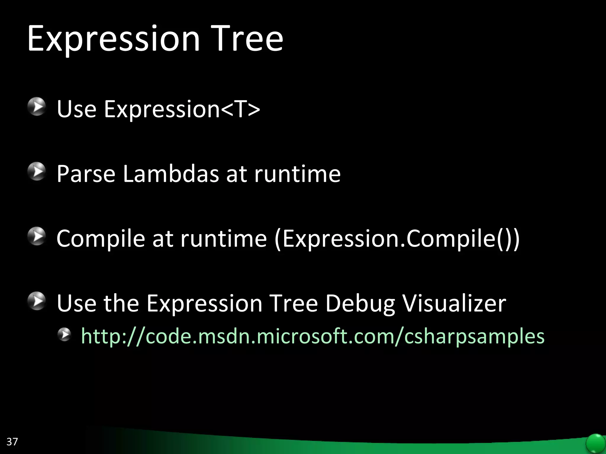 Expression Tree Use Expression<T> Parse Lambdas at runtime Compile at runtime (Expression.Compile()) Use the Expression Tree Debug Visualizer http://code.msdn.microsoft.com/csharpsamples   