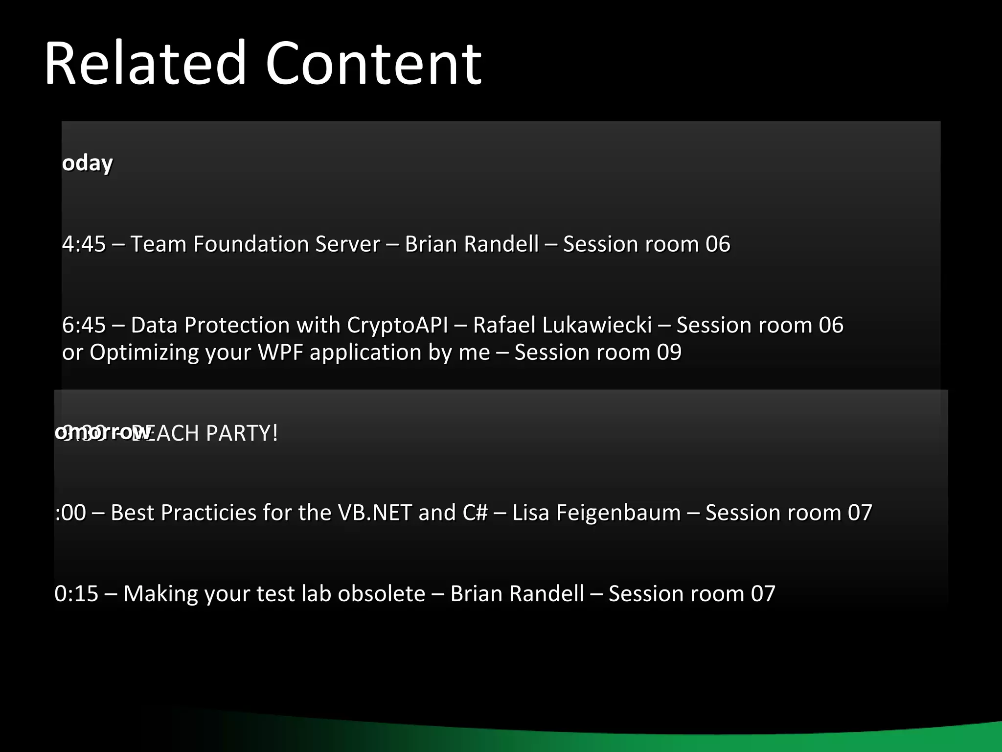 Related Content Today 14:45 – Team Foundation Server – Brian Randell – Session room 06 16:45 – Data Protection with CryptoAPI – Rafael Lukawiecki – Session room 06 or Optimizing your WPF application by me – Session room 09 19:30 – BEACH PARTY! Tomorrow 9:00 – Best Practicies for the VB.NET and C# – Lisa Feigenbaum – Session room 07 10:15 – Making your test lab obsolete – Brian Randell – Session room 07 
