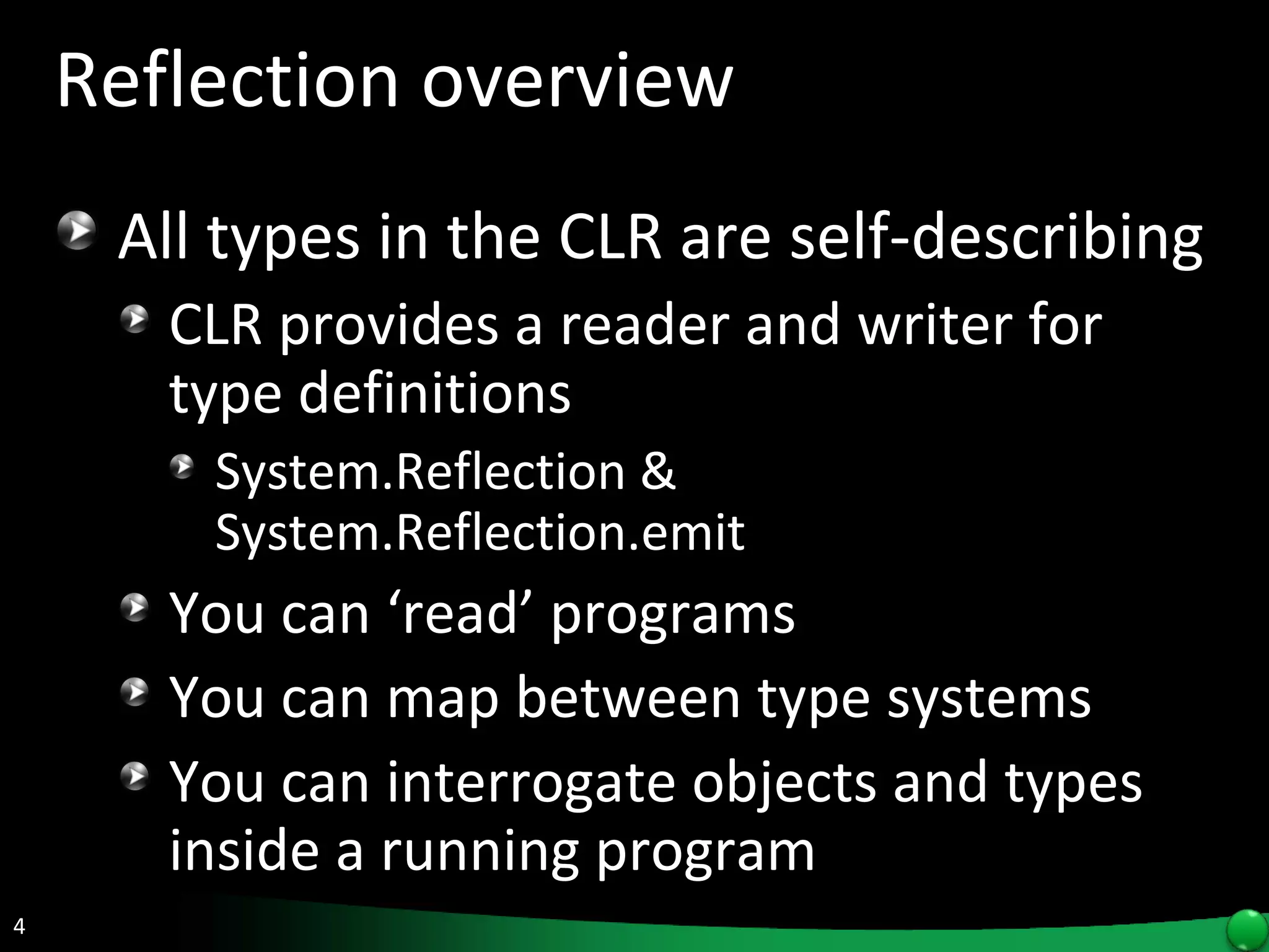 Reflection overview All types in the CLR are self-describing  CLR provides a reader and writer for type definitions System.Reflection & System.Reflection.emit You can ‘read’ programs  You can map between type systems  You can interrogate objects and types inside a running program 