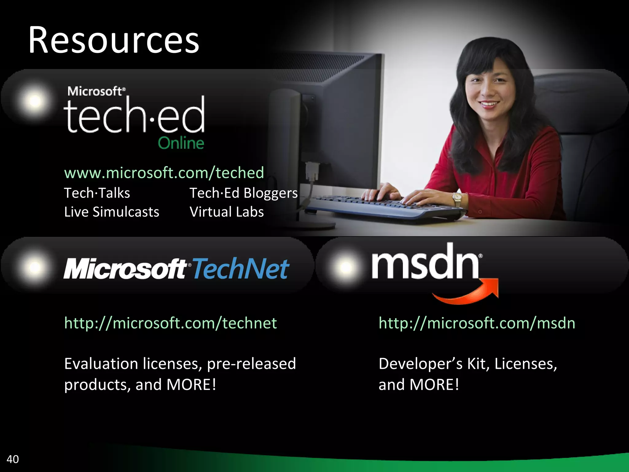 Resources www.microsoft.com/teched   Tech·Talks Tech·Ed Bloggers Live Simulcasts Virtual Labs http://microsoft.com/technet   Evaluation licenses, pre-released products, and MORE! http://microsoft.com/msdn   Developer’s Kit, Licenses,  and MORE! 