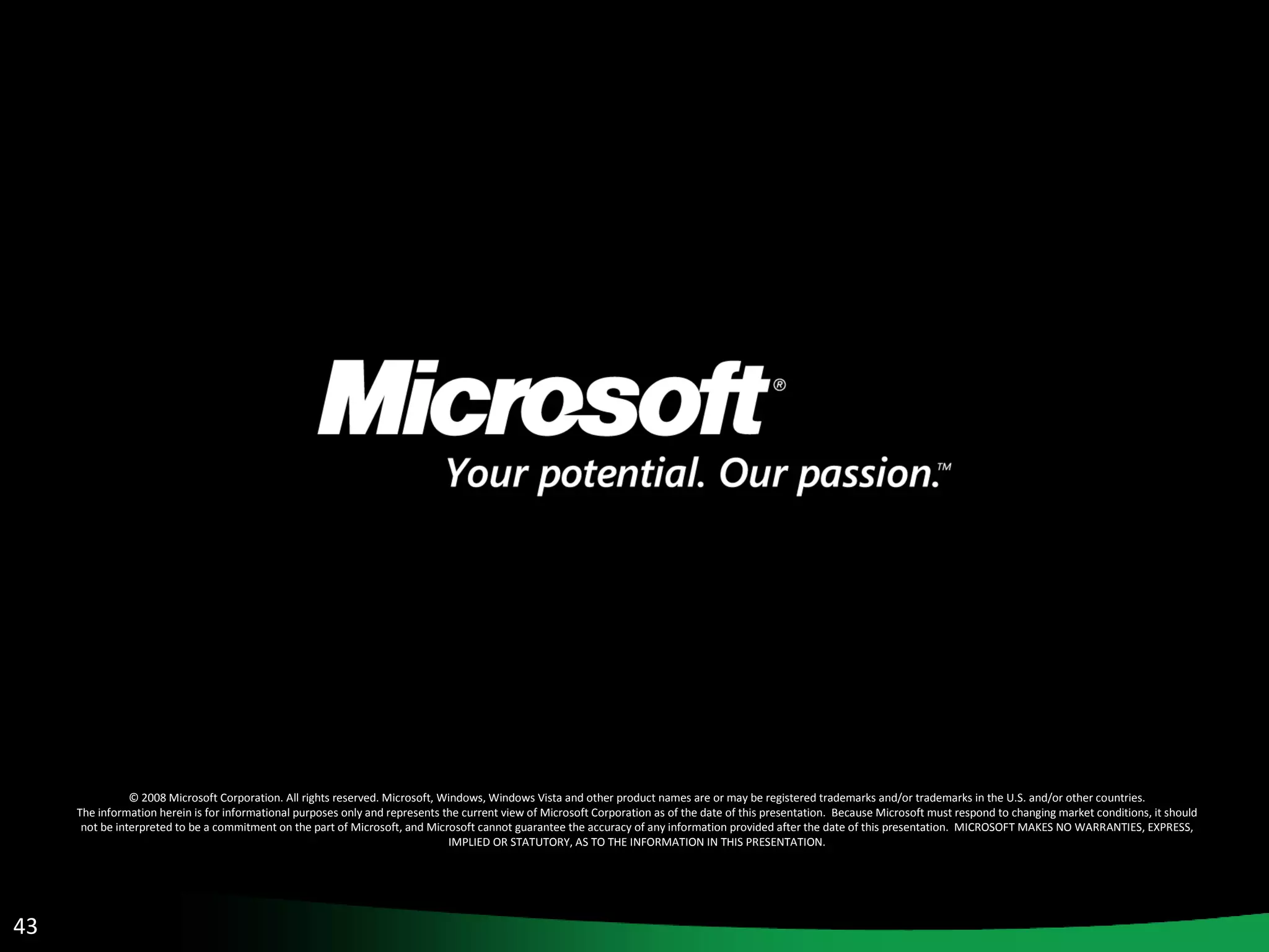 © 2008 Microsoft Corporation. All rights reserved. Microsoft, Windows, Windows Vista and other product names are or may be registered trademarks and/or trademarks in the U.S. and/or other countries. The information herein is for informational purposes only and represents the current view of Microsoft Corporation as of the date of this presentation.  Because Microsoft must respond to changing market conditions, it should not be interpreted to be a commitment on the part of Microsoft, and Microsoft cannot guarantee the accuracy of any information provided after the date of this presentation.  MICROSOFT MAKES NO WARRANTIES, EXPRESS, IMPLIED OR STATUTORY, AS TO THE INFORMATION IN THIS PRESENTATION. 