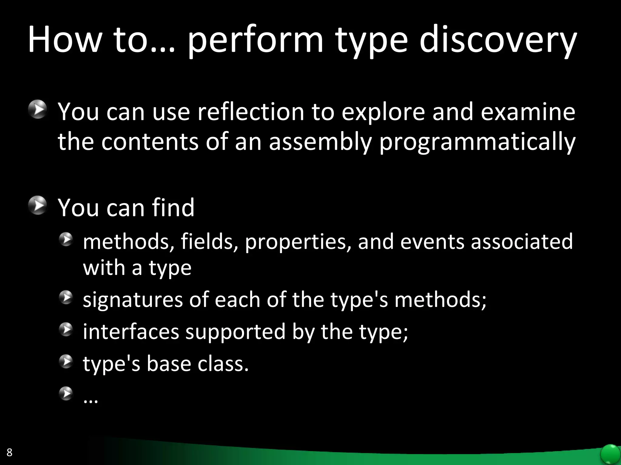How to… perform type discovery You can use reflection to explore and examine the contents of an assembly programmatically   You can find  methods, fields, properties, and events associated with a type signatures of each of the type's methods; interfaces supported by the type;  type's base class. … 