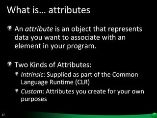 What is… attributes An  attribute  is an object that represents data you want to associate with an element in your program.  Two Kinds of Attributes: Intrinsic : Supplied as part of the Common Language Runtime (CLR) Custom : Attributes you create for your own purposes  