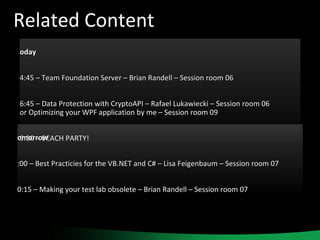 Related Content Today 14:45 – Team Foundation Server – Brian Randell – Session room 06 16:45 – Data Protection with CryptoAPI – Rafael Lukawiecki – Session room 06 or Optimizing your WPF application by me – Session room 09 19:30 – BEACH PARTY! Tomorrow 9:00 – Best Practicies for the VB.NET and C# – Lisa Feigenbaum – Session room 07 10:15 – Making your test lab obsolete – Brian Randell – Session room 07 