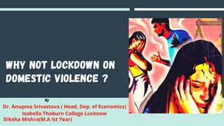 Why not lockdown on
domestic violence ?
Dr. Anupma Srivastava ( Head, Dep. of Economics)
Isabella Thoburn College Lucknow
By
Diksha Mishra(M.A Ist Year)
 