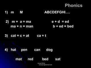 Phonics
1) m     M                     ABCDEFGHI….

2) m + a = ma                            e + d = ed
   ma + n = man                           b + ed = bed

3) cat = c + at       ca + t


4) hat   pen         can         dog

       mat     red          bed              sat
                      Hanadi Mirza
                       hanadym@hotmail.com
 