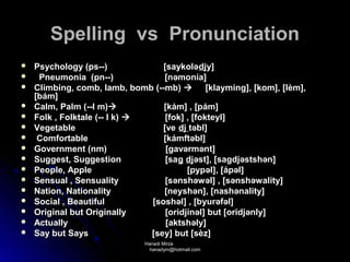 Spelling vs Pronunciation
   Psychology (ps--)             [saykolə djy]
    Pneumonia (pn--)             [nəmonia]
   Climbing, comb, lamb, bomb (--mb)  [klayming], [kom], [lèm],
    [bám]
   Calm, Palm (--l m)           [kám] , [pám]
   Folk , Folktale (-- l k)      [fok] , [fokteyl]
   Vegetable                     [ve dj təbl]
    Comfortable                  [kámftəbl]
   Government (nm)                [gavərmənt]
   Suggest, Suggestion            [sag djəst], [sagdjəstshən]
   People, Apple                        [pypəl], [ápəl]
   Sensual , Sensuality           [sənshəwəl] , [sənshəwality]
   Nation, Nationality           [neyshən], [nashənality]
   Social , Beautiful         [soshəl] , [byurəfəl]
   Original but Originally        [oridjinəl] but [oridjənly]
   Actually                       [aktshəly]
   Say but Says               [sey] but [sèz]
                            Hanadi Mirza
                             hanadym@hotmail.com
 