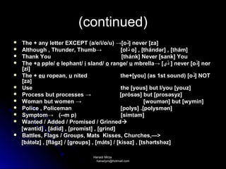 (continued)
   The + any letter EXCEPT (a/e/i/o/u) →[o‫ ]ﺫ‬never [za]
   Although , Thunder, Thumb→                 [ol‫ ﺫ‬o] , [thándər] , [thám]
   Thank You                                  [thánk] Never [sank] You
   The +a pple/ e lephant/ i sland/ o range/ u mbrella→ [‫ ] ﺫﻱ‬never [o‫ ]ﺫ‬nor
    [zi]
   The + eu ropean, u nited                   the+[you] (as 1st sound) [o ‫ ]ﺫ‬NOT
    [za]
   Use                                        the [yous] but I/you [youz]
   Process but processes →                   [prósəs] but [prosəsyz]
   Woman but women →                                     [woumən] but [wymin]
   Police , Policeman                         [polys] .[polysmən]
   Symptom→ (--m p)                           [simtəm]
   Wanted / Added / Promised / Grinned 
    [wantid] , [ádid] , [promist] , [grind]
   Battles, Flags / Groups, Mats Kisses, Churches,—>
    [bátəlz] , [flágz] / [groups] , [máts] / [kisəz] , [tshərtshəz]

                                 Hanadi Mirza
                                  hanadym@hotmail.com
 