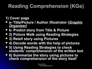 Reading Comprehension (KGs)

1) Cover page
 a- Title/Picture / Author /Illustrator (Graphic
  Organizer)
 b- Predict story from Title & Picture
 2) Picture Walk using Reading Strategies
 3) Retell story using Pictures
 4) Decode words with the help of pictures
 5) Using Reading Strategies to check
  students’ comprehension of the written text
 6) Summarize the story using pictures to
  check comprehension of the story itself
                    Hanadi Mirza
                     hanadym@hotmail.com
 