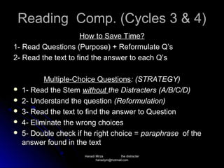 Reading Comp. (Cycles 3 & 4)
                     How to Save Time?
1- Read Questions (Purpose) + Reformulate Q’s
2- Read the text to find the answer to each Q’s

           Multiple-Choice Questions: (STRATEGY)
   1- Read the Stem without the Distracters (A/B/C/D)
   2- Understand the question (Reformulation)
   3- Read the text to find the answer to Question
   4- Eliminate the wrong choices
   5- Double check if he right choice = paraphrase of the
    answer found in the text
                      Hanadi Mirza         the distracter
                             hanadym@hotmail.com
 