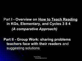 Part I - Overview on How to Teach Reading
 in KGs, Elementary, and Cycles 3 8 4
     (A comparative Approach)

Part II - Group Work: sharing problems
 teachers face with their readers and
 suggesting solutions

                 Hanadi Mirza
                  hanadym@hotmail.com
 