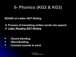 II- Phonics (KG2 & KG3)

SOUND of a letter NOT Writing

 Process of translating written words into speech
 Letter Reading NOT Writing


   - Sound blending
   - Word Building
   - Connect sounds to word

                     Hanadi Mirza
                      hanadym@hotmail.com
 