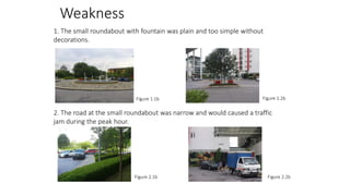 Weakness
1. The small roundabout with fountain was plain and too simple without
decorations.

Figure 1.1b

Figure 1.2b

2. The road at the small roundabout was narrow and would caused a traffic
jam during the peak hour.

Figure 2.1b

Figure 2.2b

 