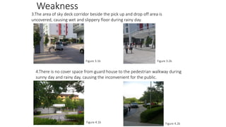 Weakness
3.The area of sky deck corridor beside the pick up and drop off area is
uncovered, causing wet and slippery floor during rainy day.

Figure 3.1b

Figure 3.2b

4.There is no cover space from guard house to the pedestrian walkway during
sunny day and rainy day, causing the inconvenient for the public.

Figure 4.1b

Figure 4.2b

 