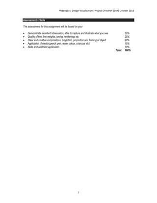 FNBE0155 | Design Visualization |Project One Brief |DMZ October 2013

Assessment criteria
The assessment for this assignment will be based on your






Demonstrate excellent observation, able to capture and illustrate what you see
Quality of line, line weights, toning, renderings etc
Clear and creative compositions, projection, proportion and framing of object
Application of media (pencil, pen, water colour, charcoal etc)
Skills and aesthetic application

3

Total:

30%
25%
20%
15%
10%
100%

 