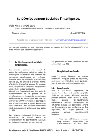 Le Développement Social de l'Intelligence.
DOISE Willem et MUGNY Gabriel :
      (1981) Le Développement Social de l'intelligence, InterEditions, Paris.

     Notes de Lecture.                                                          Gérard PIROTTON


          Merci de citer la signature et les références : < www.users.skynet.be/gerard.pirotton >



Cet ouvrage constitue un des « incontournables » en matière de « Conflit socio-cognitif ». A ce
titre, il mérite bien un examen approfondi.




1.      Le développement social de                   fois permettant et étant permises par les
                                                     autres. (Voir page 35)
        l'intelligence.

Les auteurs présentent un courant de
recherche basé sur une définition sociale de         2.     Des pistes de recherche.
l'intelligence. Ils montrent ainsi comment des
approches sociologiques ou anthropo-                 Après ce cadre théorique, les auteurs
logiques lient des questions d'organisation          présentent quelques pistes de recherche,
sociale (ex, la chasse) à d'autres formes            dont nous ne retiendrons que quelques-
d'activités structurées, comme le langage.           unes, à titre particulièrement significatifs.
Ainsi, les premières catégories logiques ont-
elles été des catégories sociales.                   2.1. Les pré-requis.
On sait que Piaget établit des liens entre le        Dans la conception piagétienne, la
développement de la pensée et le                     construction des instruments cognitifs
développement social: pensée égocentrique,           s'effectue par phases. Plusieurs chemins
conformisme et coopération. On sait par              peuvent conduire d'une phase à l'autre.
ailleurs que VYGOTSKY soutenait pour sa part         Piaget       parlera      d'« équilibrations
que le mouvement de la pensée va du social           majorantes » assurant construction et
vers l'individuel. (Les positions de Vygotsky        cohérence accrues, par opérations portant
sont sommairement présentées aux pages               sur des opérations, des régulations sur des
31-32)                                               régulations, etc. Piaget présente ce
                                                     processus      comme        essentiellement
Les auteurs soutiennent l'existence une              endogène.
interaction      en     spirale      entre    le
                                                            « L'abstraction réfléchissante comporte
développement des coordinations cognitives
                                                            deux moments indissociables: un
et les habiletés sociales, les unes tout à la
                                                            « réfléchissement » au sens d'une


Développement social de l’intelligence. DOISE & MUGNY. - Notes de lectures       ( G.PIROTTON) - 1
 