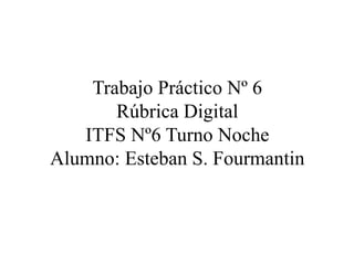 Trabajo Práctico Nº 6
Rúbrica Digital
ITFS Nº6 Turno Noche
Alumno: Esteban S. Fourmantin
 
