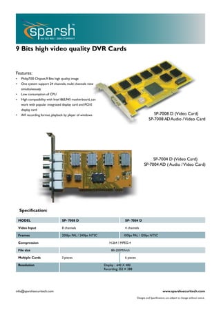 9 Bits high video quality DVR Cards


Features:
•     Philip7130 Chipset,9 Bits high quality image
•     One system support 24 channels, multi channels view
      simultaneously
•     Low consumption of CPU
•     High compatibility with Intel 865,945 motherboard, can
      work with popular integrated display card and PCI-E
      display card
•     AVI recording format, playback by player of windows                                              SP-7008 D (Video Card)
                                                                                                    SP-7008 AD Audio / Video Card




                                                                                                     SP-7004 D (Video Card)
                                                                                                SP-7004 AD ( Audio / Video Card)




    Speciﬁcation:

    MODEL                            SP- 7008 D                                SP- 7004 D

    Video Input                      8 channels                                4 channels

    Frames                           200fps PAL / 240fps NTSC                 100fps PAL / 120fps NTSC

    Compression                                                    H.264 / MPEG-4

    File size                                                        80-200M/h/ch

    Multiple Cards                   3 pieces                                  6 pieces

    Resolution                                                  Display : 640 X 480
                                                                Recording: 352 X 288




info@sparshsecuritech.com                                                                                        www.sparshsecuritech.com
                                                                                          Designs and Speciﬁcations are subject to change without notice.
 