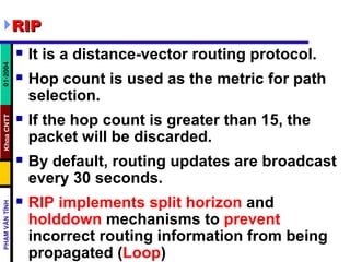 RIP It is a distance-vector routing protocol.  Hop count is used as the metric for path selection.  If the hop count is greater than 15, the packet will be discarded.  By default, routing updates are broadcast every 30 seconds.  RIP implements split horizon  and  holddown  mechanisms to  prevent  incorrect routing information from being propagated ( Loop ) 