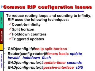 Common RIP configuration issues   To reduce routing loops and counting to infinity, RIP uses the following techniques: Count-to-infinity  Split horizon  Holddown counters  Triggered updates   GAD(config-if)# no ip split-horizon Router(config-router)# timers basic   update invalid  holddown  flush GAD(config-router)# update-timer   seconds GAD(config-router)# passive-interface   s0/0 