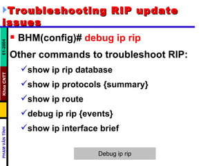 Troubleshooting RIP update issues   BHM(config)#  debug ip rip   Other commands to troubleshoot RIP: show ip rip database  show ip protocols {summary}  show ip route  debug ip rip {events}  show ip interface brief  