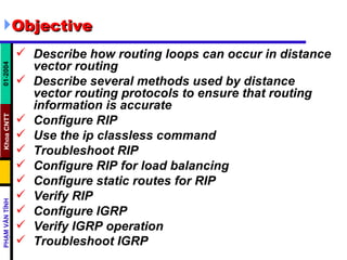 Objective Describe how routing loops can occur in distance vector routing  Describe several methods used by distance vector routing protocols to ensure that routing information is accurate  Configure RIP  Use the ip classless command  Troubleshoot RIP  Configure RIP for load balancing  Configure static routes for RIP  Verify RIP  Configure IGRP  Verify IGRP operation  Troubleshoot IGRP   